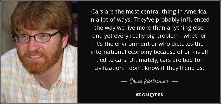 Cars are the most central thing in America, in a lot of ways. They've probably influenced the way we live more than anything else, and yet every really big problem - whether it's the environment or who dictates the international economy because of oil - is all tied to cars. Ultimately, cars are bad for civilization. I don't know if they'll end us. - Chuck Klosterman