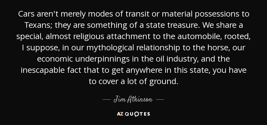 Cars aren't merely modes of transit or material possessions to Texans; they are something of a state treasure. We share a special, almost religious attachment to the automobile, rooted, I suppose, in our mythological relationship to the horse, our economic underpinnings in the oil industry, and the inescapable fact that to get anywhere in this state, you have to cover a lot of ground. - Jim Atkinson