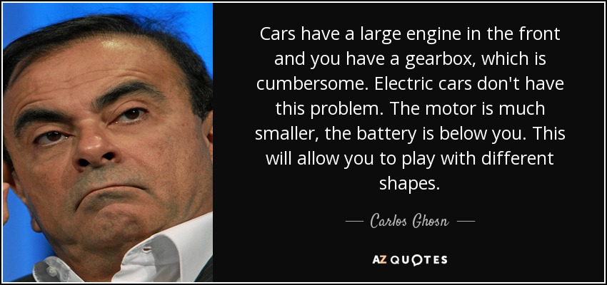 Cars have a large engine in the front and you have a gearbox, which is cumbersome. Electric cars don't have this problem. The motor is much smaller, the battery is below you. This will allow you to play with different shapes. - Carlos Ghosn