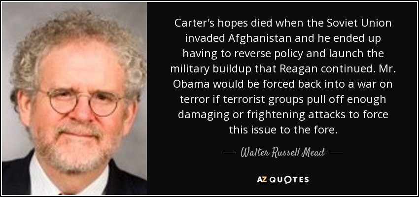 Carter's hopes died when the Soviet Union invaded Afghanistan and he ended up having to reverse policy and launch the military buildup that Reagan continued. Mr. Obama would be forced back into a war on terror if terrorist groups pull off enough damaging or frightening attacks to force this issue to the fore. - Walter Russell Mead