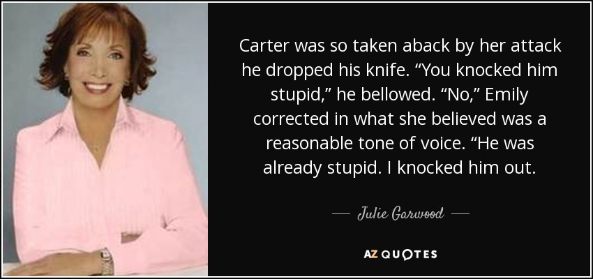 Carter was so taken aback by her attack he dropped his knife. “You knocked him stupid,” he bellowed. “No,” Emily corrected in what she believed was a reasonable tone of voice. “He was already stupid. I knocked him out. - Julie Garwood