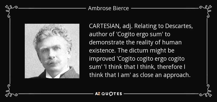 CARTESIAN, adj. Relating to Descartes, author of 'Cogito ergo sum' to demonstrate the reality of human existence. The dictum might be improved 'Cogito cogito ergo cogito sum' 'I think that I think, therefore I think that I am' as close an approach. - Ambrose Bierce