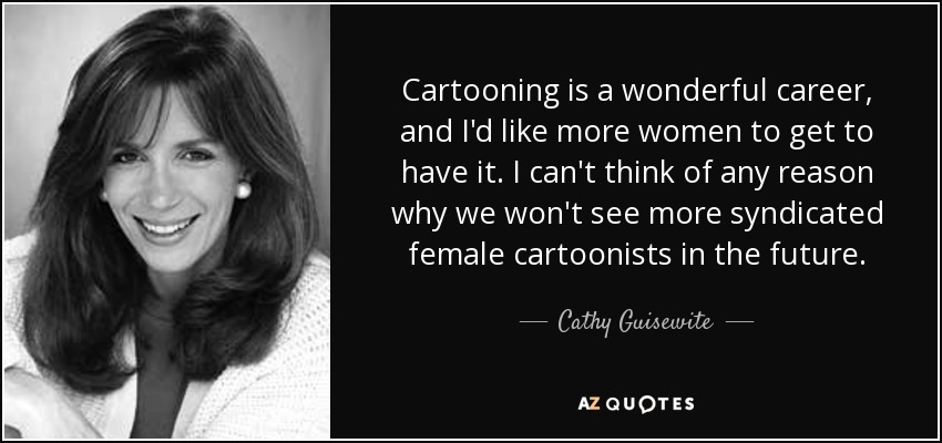 Cartooning is a wonderful career, and I'd like more women to get to have it. I can't think of any reason why we won't see more syndicated female cartoonists in the future. - Cathy Guisewite