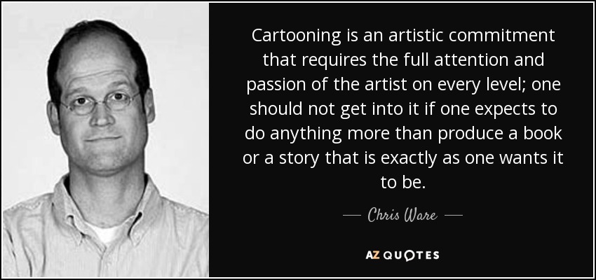 Cartooning is an artistic commitment that requires the full attention and passion of the artist on every level; one should not get into it if one expects to do anything more than produce a book or a story that is exactly as one wants it to be. - Chris Ware