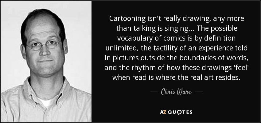 Cartooning isn't really drawing, any more than talking is singing... The possible vocabulary of comics is by definition unlimited, the tactility of an experience told in pictures outside the boundaries of words, and the rhythm of how these drawings 'feel' when read is where the real art resides. - Chris Ware