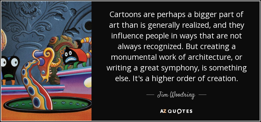 Cartoons are perhaps a bigger part of art than is generally realized, and they influence people in ways that are not always recognized. But creating a monumental work of architecture, or writing a great symphony, is something else. It's a higher order of creation. - Jim Woodring