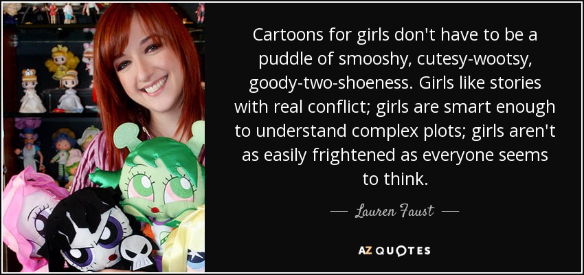 Cartoons for girls don't have to be a puddle of smooshy, cutesy-wootsy, goody-two-shoeness. Girls like stories with real conflict; girls are smart enough to understand complex plots; girls aren't as easily frightened as everyone seems to think. - Lauren Faust