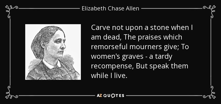Carve not upon a stone when I am dead, The praises which remorseful mourners give; To women's graves - a tardy recompense, But speak them while I live. - Elizabeth Chase Allen