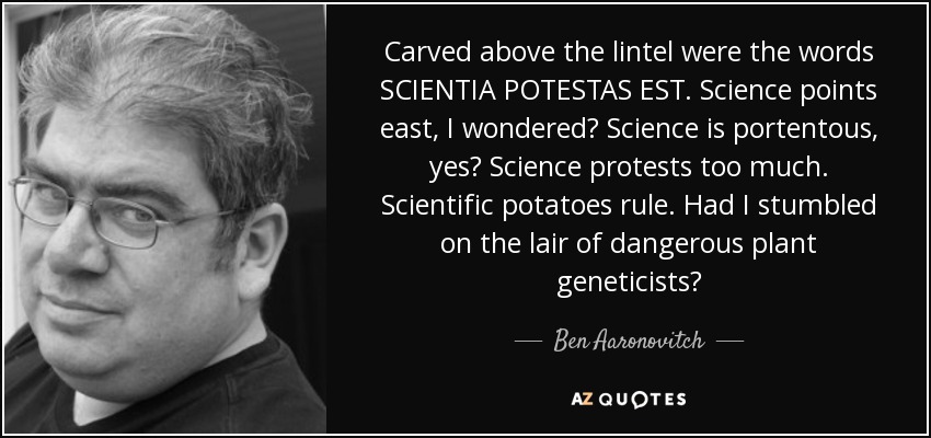 Carved above the lintel were the words SCIENTIA POTESTAS EST. Science points east, I wondered? Science is portentous, yes? Science protests too much. Scientific potatoes rule. Had I stumbled on the lair of dangerous plant geneticists? - Ben Aaronovitch