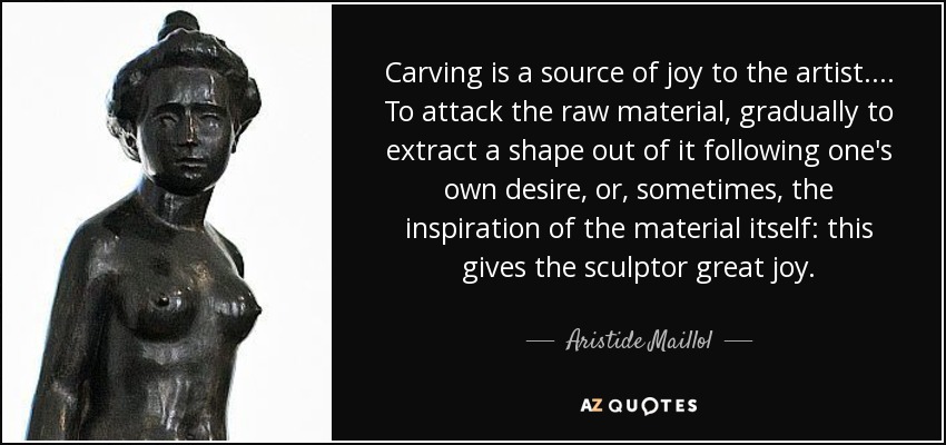 Carving is a source of joy to the artist. . . . To attack the raw material, gradually to extract a shape out of it following one's own desire, or, sometimes, the inspiration of the material itself: this gives the sculptor great joy. - Aristide Maillol