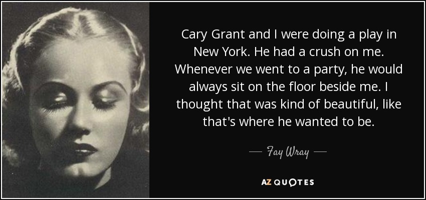 Cary Grant and I were doing a play in New York. He had a crush on me. Whenever we went to a party, he would always sit on the floor beside me. I thought that was kind of beautiful, like that's where he wanted to be. - Fay Wray