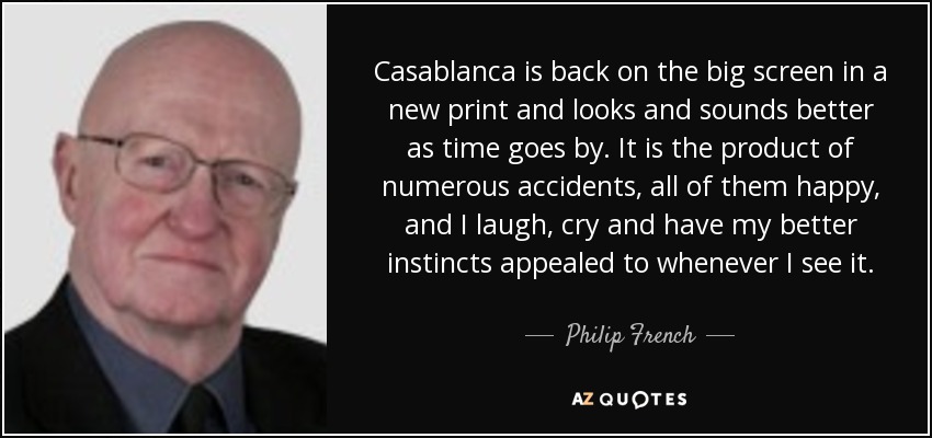 Casablanca is back on the big screen in a new print and looks and sounds better as time goes by. It is the product of numerous accidents, all of them happy, and I laugh, cry and have my better instincts appealed to whenever I see it. - Philip French