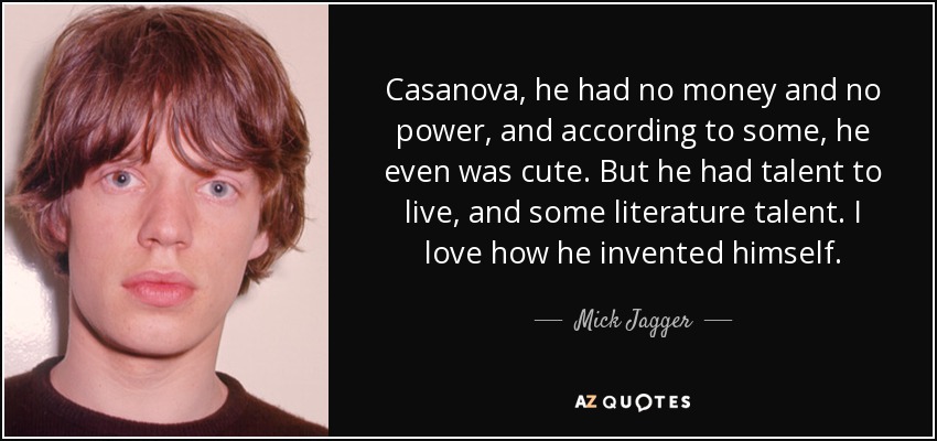 Casanova, he had no money and no power, and according to some, he even was cute. But he had talent to live, and some literature talent. I love how he invented himself. - Mick Jagger