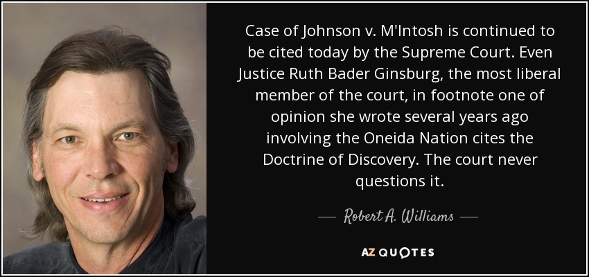 Case of Johnson v. M'Intosh is continued to be cited today by the Supreme Court. Even Justice Ruth Bader Ginsburg, the most liberal member of the court, in footnote one of opinion she wrote several years ago involving the Oneida Nation cites the Doctrine of Discovery. The court never questions it. - Robert A. Williams, Jr.