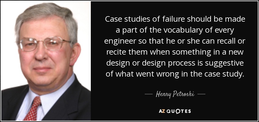 Case studies of failure should be made a part of the vocabulary of every engineer so that he or she can recall or recite them when something in a new design or design process is suggestive of what went wrong in the case study. - Henry Petroski