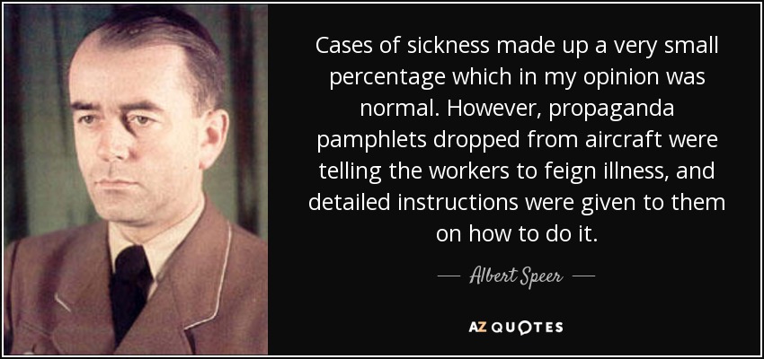 Cases of sickness made up a very small percentage which in my opinion was normal. However, propaganda pamphlets dropped from aircraft were telling the workers to feign illness, and detailed instructions were given to them on how to do it. - Albert Speer
