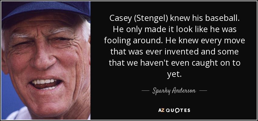 Casey (Stengel) knew his baseball. He only made it look like he was fooling around. He knew every move that was ever invented and some that we haven't even caught on to yet. - Sparky Anderson