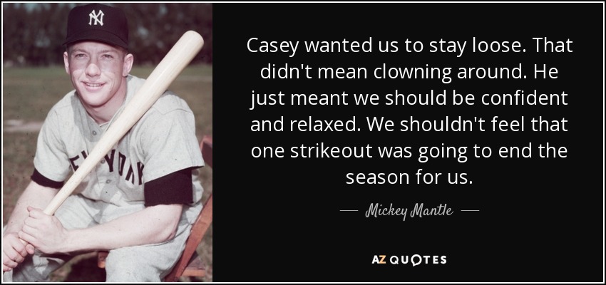 Casey wanted us to stay loose. That didn't mean clowning around. He just meant we should be confident and relaxed. We shouldn't feel that one strikeout was going to end the season for us. - Mickey Mantle