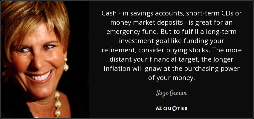 Cash - in savings accounts, short-term CDs or money market deposits - is great for an emergency fund. But to fulfill a long-term investment goal like funding your retirement, consider buying stocks. The more distant your financial target, the longer inflation will gnaw at the purchasing power of your money. - Suze Orman