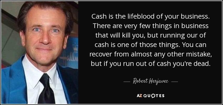 Cash is the lifeblood of your business. There are very few things in business that will kill you, but running our of cash is one of those things. You can recover from almost any other mistake, but if you run out of cash you're dead. - Robert Herjavec