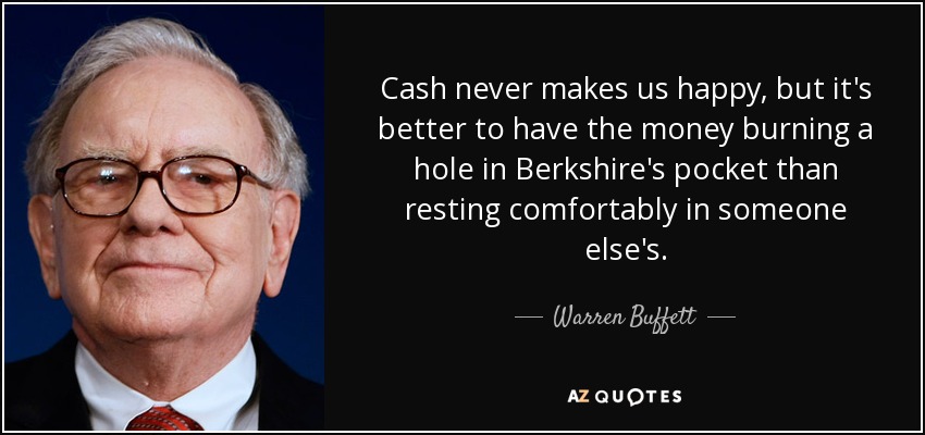 Cash never makes us happy, but it's better to have the money burning a hole in Berkshire's pocket than resting comfortably in someone else's. - Warren Buffett