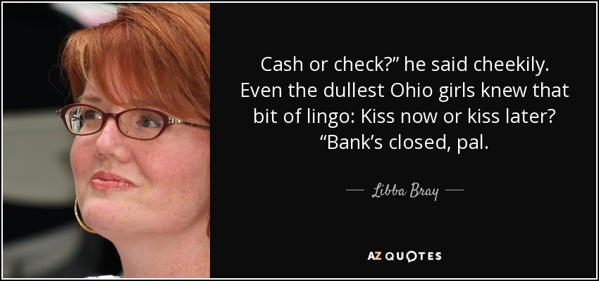 Cash or check?” he said cheekily. Even the dullest Ohio girls knew that bit of lingo: Kiss now or kiss later? “Bank’s closed, pal. - Libba Bray