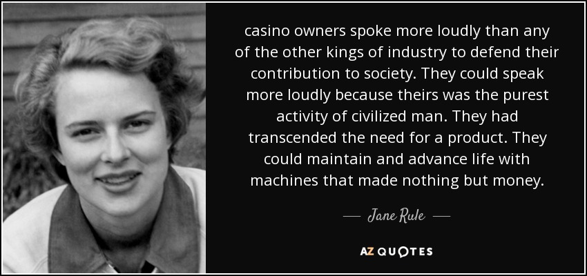 casino owners spoke more loudly than any of the other kings of industry to defend their contribution to society. They could speak more loudly because theirs was the purest activity of civilized man. They had transcended the need for a product. They could maintain and advance life with machines that made nothing but money. - Jane Rule