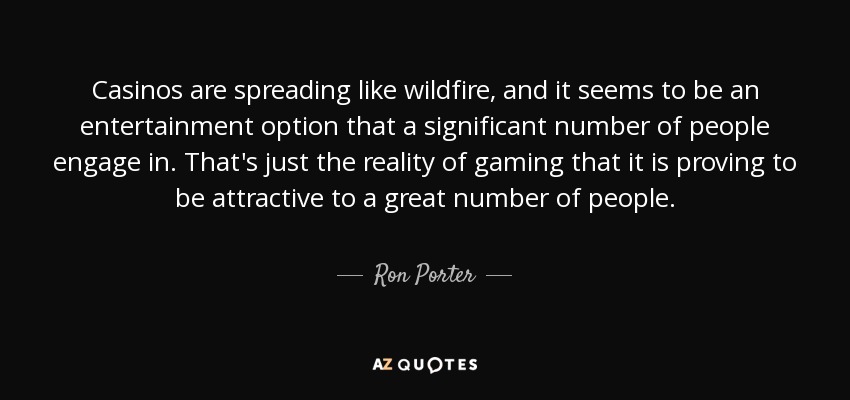 Casinos are spreading like wildfire, and it seems to be an entertainment option that a significant number of people engage in. That's just the reality of gaming that it is proving to be attractive to a great number of people. - Ron Porter