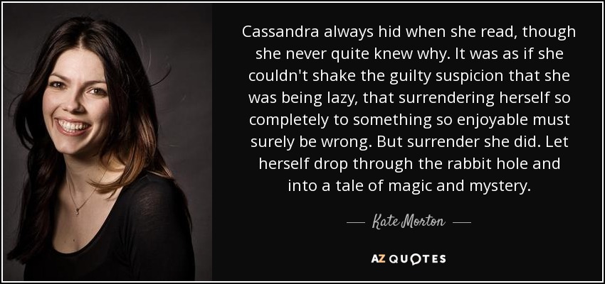 Cassandra always hid when she read, though she never quite knew why. It was as if she couldn't shake the guilty suspicion that she was being lazy, that surrendering herself so completely to something so enjoyable must surely be wrong. But surrender she did. Let herself drop through the rabbit hole and into a tale of magic and mystery. - Kate Morton