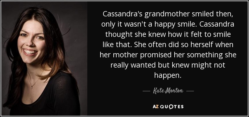 Cassandra's grandmother smiled then, only it wasn't a happy smile. Cassandra thought she knew how it felt to smile like that. She often did so herself when her mother promised her something she really wanted but knew might not happen. - Kate Morton