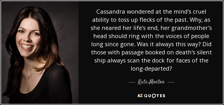 Cassandra wondered at the mind's cruel ability to toss up flecks of the past. Why, as she neared her life's end, her grandmother's head should ring with the voices of people long since gone. Was it always this way? Did those with passage booked on death's silent ship always scan the dock for faces of the long-departed? - Kate Morton
