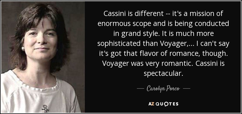 Cassini is different -- it's a mission of enormous scope and is being conducted in grand style. It is much more sophisticated than Voyager, ... I can't say it's got that flavor of romance, though. Voyager was very romantic. Cassini is spectacular. - Carolyn Porco
