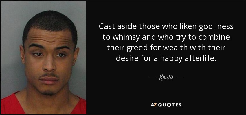 Cast aside those who liken godliness to whimsy and who try to combine their greed for wealth with their desire for a happy afterlife. - Khalil