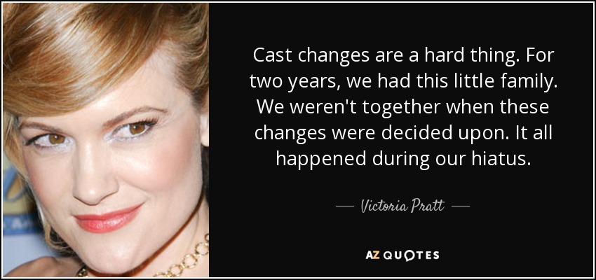 Cast changes are a hard thing. For two years, we had this little family. We weren't together when these changes were decided upon. It all happened during our hiatus. - Victoria Pratt