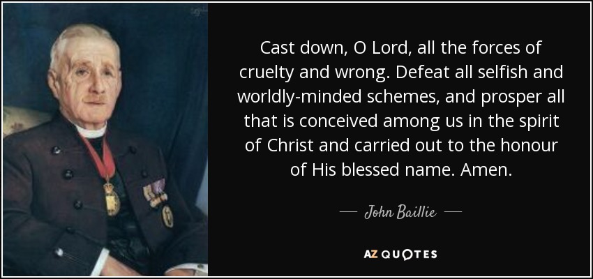 Cast down, O Lord, all the forces of cruelty and wrong. Defeat all selfish and worldly-minded schemes, and prosper all that is conceived among us in the spirit of Christ and carried out to the honour of His blessed name. Amen. - John Baillie