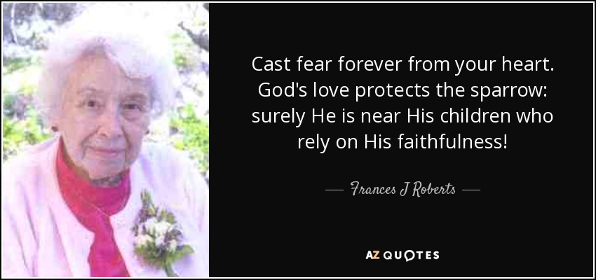 Cast fear forever from your heart. God's love protects the sparrow: surely He is near His children who rely on His faithfulness! - Frances J Roberts