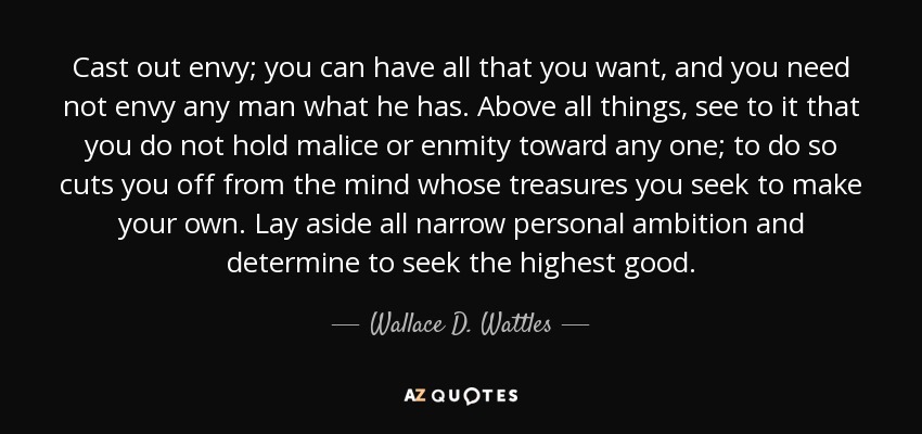 Cast out envy; you can have all that you want, and you need not envy any man what he has. Above all things, see to it that you do not hold malice or enmity toward any one; to do so cuts you off from the mind whose treasures you seek to make your own. Lay aside all narrow personal ambition and determine to seek the highest good. - Wallace D. Wattles