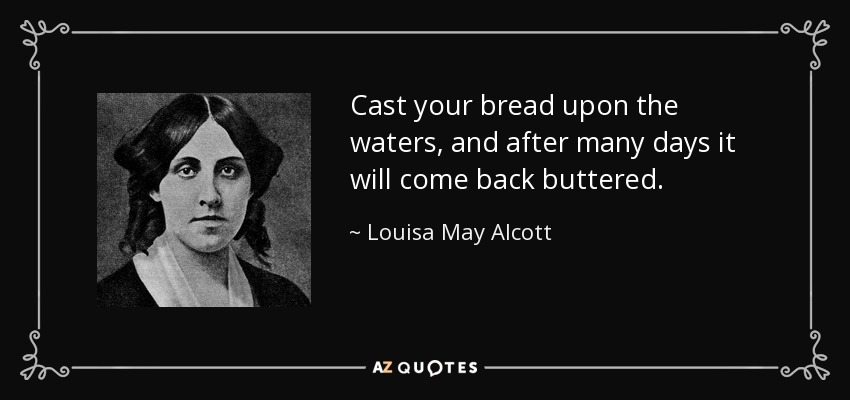 Cast your bread upon the waters, and after many days it will come back buttered. - Louisa May Alcott