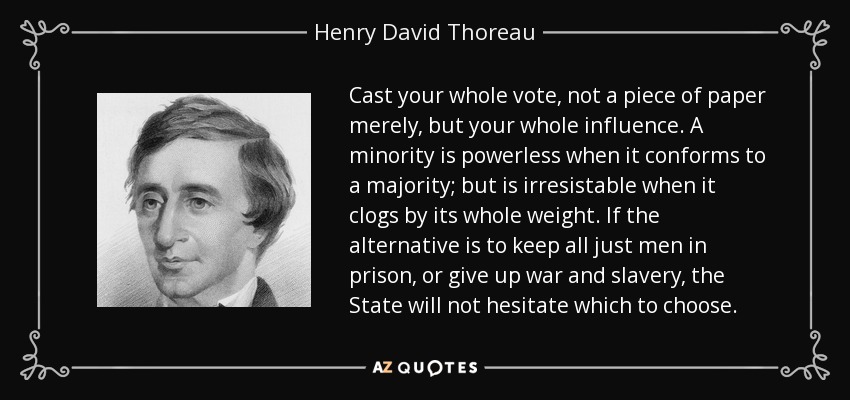 Cast your whole vote, not a piece of paper merely, but your whole influence. A minority is powerless when it conforms to a majority; but is irresistable when it clogs by its whole weight. If the alternative is to keep all just men in prison, or give up war and slavery, the State will not hesitate which to choose. - Henry David Thoreau