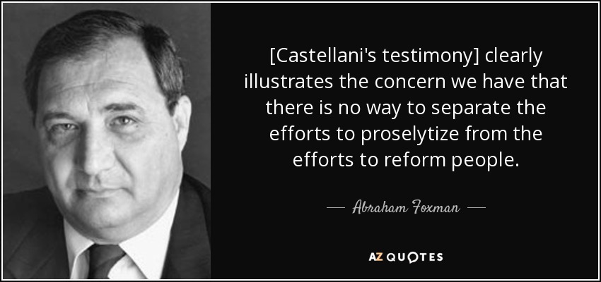 [Castellani's testimony] clearly illustrates the concern we have that there is no way to separate the efforts to proselytize from the efforts to reform people. - Abraham Foxman
