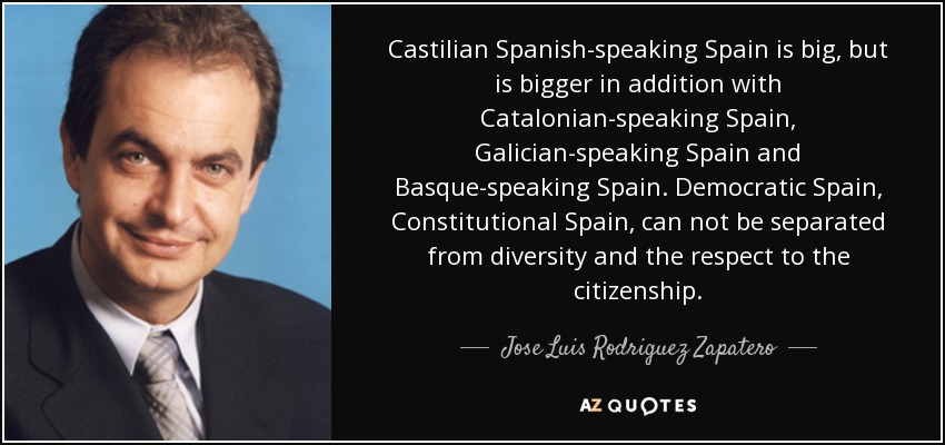 Castilian Spanish-speaking Spain is big, but is bigger in addition with Catalonian-speaking Spain, Galician-speaking Spain and Basque-speaking Spain. Democratic Spain, Constitutional Spain, can not be separated from diversity and the respect to the citizenship. - Jose Luis Rodriguez Zapatero