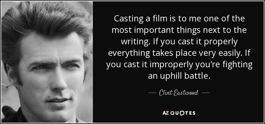 Casting a film is to me one of the most important things next to the writing. If you cast it properly everything takes place very easily. If you cast it improperly you're fighting an uphill battle. - Clint Eastwood