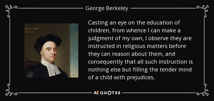 Casting an eye on the education of children, from whence I can make a judgment of my own, I observe they are instructed in religious matters before they can reason about them, and consequently that all such instruction is nothing else but filling the tender mind of a child with prejudices. - George Berkeley