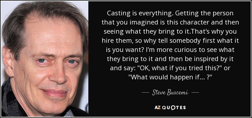 Casting is everything. Getting the person that you imagined is this character and then seeing what they bring to it.That's why you hire them, so why tell somebody first what it is you want? I'm more curious to see what they bring to it and then be inspired by it and say: 