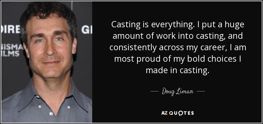 Casting is everything. I put a huge amount of work into casting, and consistently across my career, I am most proud of my bold choices I made in casting. - Doug Liman