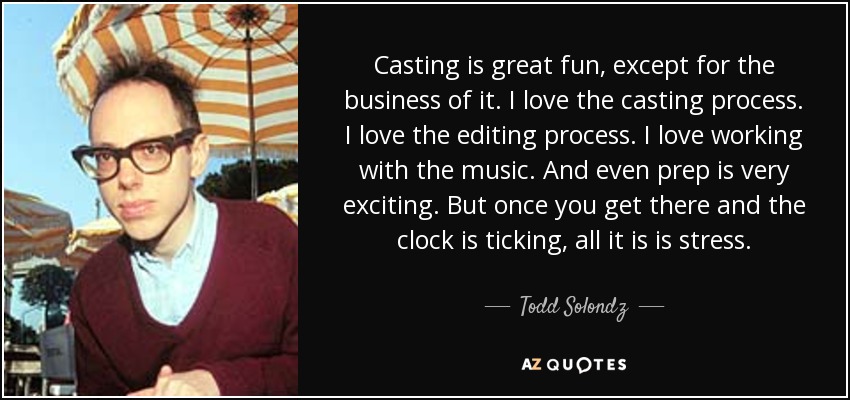 Casting is great fun, except for the business of it. I love the casting process. I love the editing process. I love working with the music. And even prep is very exciting. But once you get there and the clock is ticking, all it is is stress. - Todd Solondz