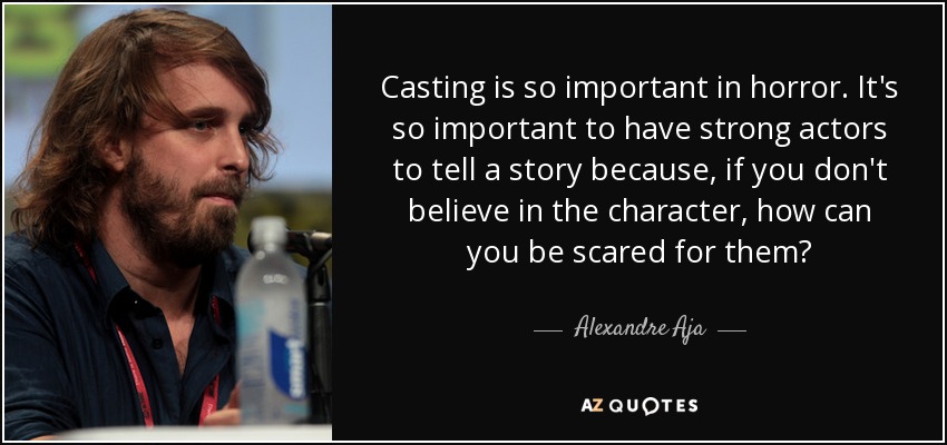 Casting is so important in horror. It's so important to have strong actors to tell a story because, if you don't believe in the character, how can you be scared for them? - Alexandre Aja