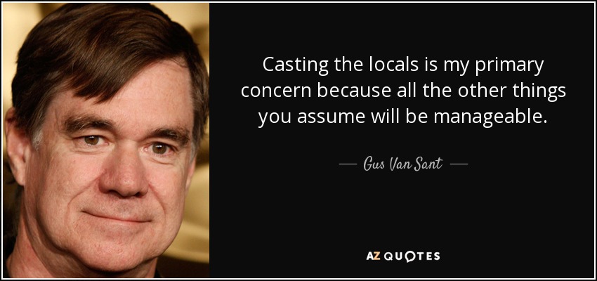Casting the locals is my primary concern because all the other things you assume will be manageable. - Gus Van Sant