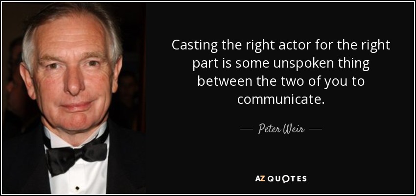 Casting the right actor for the right part is some unspoken thing between the two of you to communicate. - Peter Weir