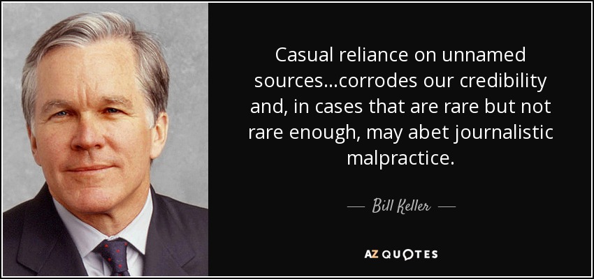 Casual reliance on unnamed sources...corrodes our credibility and, in cases that are rare but not rare enough, may abet journalistic malpractice. - Bill Keller